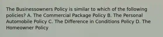 The Businessowners Policy is similar to which of the following policies? A. The Commercial Package Policy B. The Personal Automobile Policy C. The Difference in Conditions Policy D. The Homeowner Policy