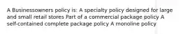 A Businessowners policy is: A specialty policy designed for large and small retail stores Part of a commercial package policy A self-contained complete package policy A monoline policy