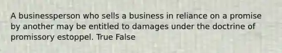 A businessperson who sells a business in reliance on a promise by another may be entitled to damages under the doctrine of promissory estoppel. True False