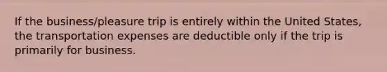 If the business/pleasure trip is entirely within the United States, the transportation expenses are deductible only if the trip is primarily for business.