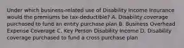 Under which business-related use of Disability Income Insurance would the premiums be tax-deductible? A. Disability coverage purchased to fund an entity purchase plan B. Business Overhead Expense Coverage C. Key Person Disability Income D. Disability coverage purchased to fund a cross purchase plan