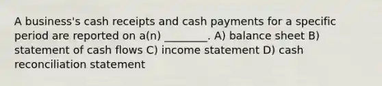 A business's cash receipts and cash payments for a specific period are reported on a(n) ________. A) balance sheet B) statement of cash flows C) <a href='https://www.questionai.com/knowledge/kCPMsnOwdm-income-statement' class='anchor-knowledge'>income statement</a> D) cash reconciliation statement