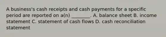 A​ business's cash receipts and cash payments for a specific period are reported on​ a(n) ________. A. balance sheet B. income statement C. statement of cash flows D. cash reconciliation statement