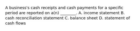 A business's cash receipts and cash payments for a specific period are reported on a(n) ________. A. income statement B. cash reconciliation statement C. balance sheet D. statement of cash flows