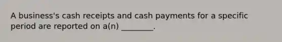 A​ business's cash receipts and cash payments for a specific period are reported on​ a(n) ________.