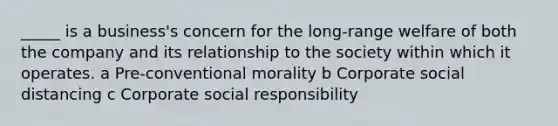 _____ is a business's concern for the long-range welfare of both the company and its relationship to the society within which it operates. a Pre-conventional morality b Corporate social distancing c Corporate social responsibility