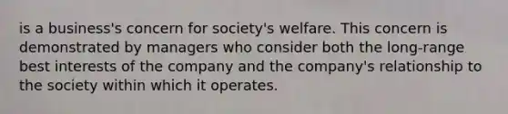 is a business's concern for society's welfare. This concern is demonstrated by managers who consider both the long-range best interests of the company and the company's relationship to the society within which it operates.