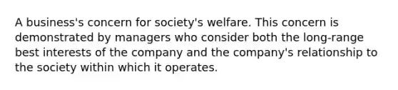 A business's concern for society's welfare. This concern is demonstrated by managers who consider both the long-range best interests of the company and the company's relationship to the society within which it operates.