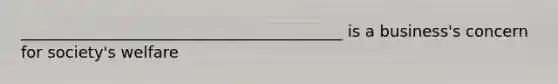 _________________________________________ is a business's concern for society's welfare