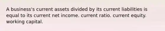 A business's current assets divided by its current liabilities is equal to its current net income. current ratio. current equity. working capital.