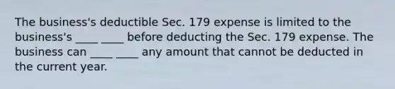 The business's deductible Sec. 179 expense is limited to the business's ____ ____ before deducting the Sec. 179 expense. The business can ____ ____ any amount that cannot be deducted in the current year.