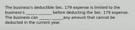 The business's deductible Sec. 179 expense is limited to the business's ______ _______ before deducting the Sec. 179 expense. The business can ______ ______any amount that cannot be deducted in the current year.