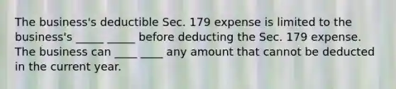 The business's deductible Sec. 179 expense is limited to the business's _____ _____ before deducting the Sec. 179 expense. The business can ____ ____ any amount that cannot be deducted in the current year.