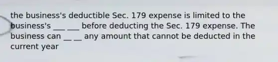 the business's deductible Sec. 179 expense is limited to the business's ___ ___ before deducting the Sec. 179 expense. The business can __ __ any amount that cannot be deducted in the current year