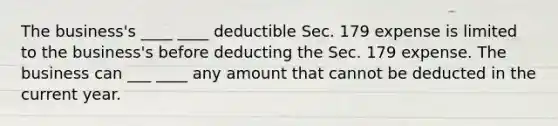 The business's ____ ____ deductible Sec. 179 expense is limited to the business's before deducting the Sec. 179 expense. The business can ___ ____ any amount that cannot be deducted in the current year.