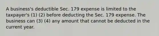 A business's deductible Sec. 179 expense is limited to the taxpayer's (1) (2) before deducting the Sec. 179 expense. The business can (3) (4) any amount that cannot be deducted in the current year.