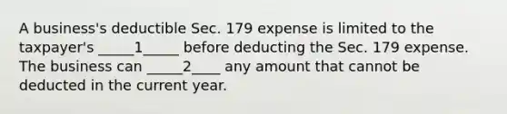 A business's deductible Sec. 179 expense is limited to the taxpayer's _____1_____ before deducting the Sec. 179 expense. The business can _____2____ any amount that cannot be deducted in the current year.