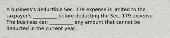 A business's deductible Sec. 179 expense is limited to the taxpayer's __________ before deducting the Sec. 179 expense. The business can __________ any amount that cannot be deducted in the current year.