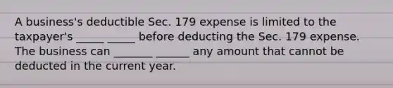 A business's deductible Sec. 179 expense is limited to the taxpayer's _____ _____ before deducting the Sec. 179 expense. The business can _______ ______ any amount that cannot be deducted in the current year.