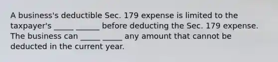 A business's deductible Sec. 179 expense is limited to the taxpayer's _____ ______ before deducting the Sec. 179 expense. The business can _____ _____ any amount that cannot be deducted in the current year.