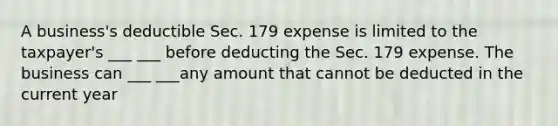 A business's deductible Sec. 179 expense is limited to the taxpayer's ___ ___ before deducting the Sec. 179 expense. The business can ___ ___any amount that cannot be deducted in the current year