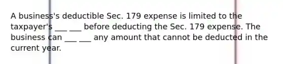 A business's deductible Sec. 179 expense is limited to the taxpayer's ___ ___ before deducting the Sec. 179 expense. The business can ___ ___ any amount that cannot be deducted in the current year.