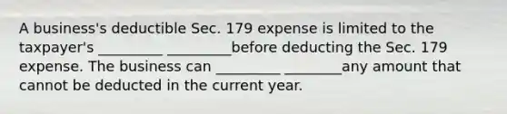 A business's deductible Sec. 179 expense is limited to the taxpayer's _________ _________before deducting the Sec. 179 expense. The business can _________ ________any amount that cannot be deducted in the current year.