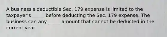 A business's deductible Sec. 179 expense is limited to the taxpayer's _____ before deducting the Sec. 179 expense. The business can any _____ amount that cannot be deducted in the current year