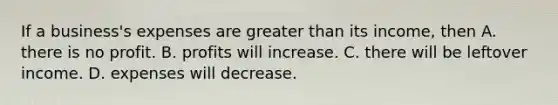 If a business's expenses are <a href='https://www.questionai.com/knowledge/ktgHnBD4o3-greater-than' class='anchor-knowledge'>greater than</a> its income, then A. there is no profit. B. profits will increase. C. there will be leftover income. D. expenses will decrease.