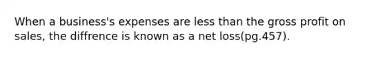 When a business's expenses are <a href='https://www.questionai.com/knowledge/k7BtlYpAMX-less-than' class='anchor-knowledge'>less than</a> the <a href='https://www.questionai.com/knowledge/klIB6Lsdwh-gross-profit' class='anchor-knowledge'>gross profit</a> on sales, the diffrence is known as a net loss(pg.457).