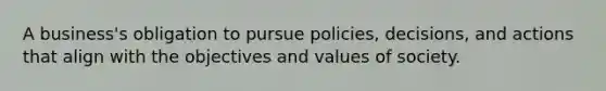 A business's obligation to pursue policies, decisions, and actions that align with the objectives and values of society.