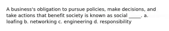 A business's obligation to pursue policies, make decisions, and take actions that benefit society is known as social _____. a. loafing b. networking c. engineering d. responsibility