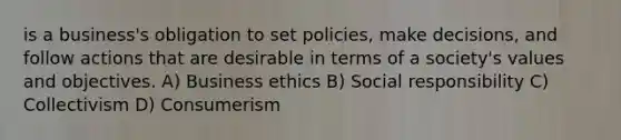 is a business's obligation to set policies, make decisions, and follow actions that are desirable in terms of a society's values and objectives. A) Business ethics B) Social responsibility C) Collectivism D) Consumerism