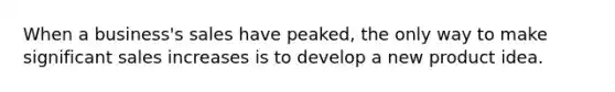 When a business's sales have peaked, the only way to make significant sales increases is to develop a new product idea.