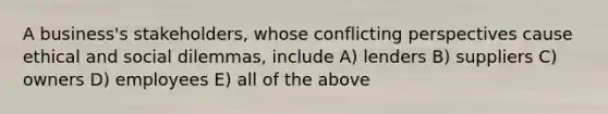 A business's stakeholders, whose conflicting perspectives cause ethical and social dilemmas, include A) lenders B) suppliers C) owners D) employees E) all of the above