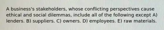 A business's stakeholders, whose conflicting perspectives cause ethical and social dilemmas, include all of the following except A) lenders. B) suppliers. C) owners. D) employees. E) raw materials.