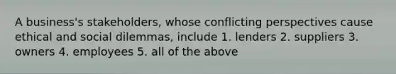 A business's stakeholders, whose conflicting perspectives cause ethical and social dilemmas, include 1. lenders 2. suppliers 3. owners 4. employees 5. all of the above