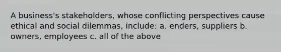 A business's stakeholders, whose conflicting perspectives cause ethical and social dilemmas, include: a. enders, suppliers b. owners, employees c. all of the above