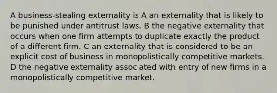 A business-stealing externality is A an externality that is likely to be punished under antitrust laws. B the negative externality that occurs when one firm attempts to duplicate exactly the product of a different firm. C an externality that is considered to be an explicit cost of business in monopolistically competitive markets. D the negative externality associated with entry of new firms in a monopolistically competitive market.