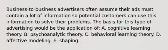 Business-to-business advertisers often assume their ads must contain a lot of information so potential customers can use this information to solve their problems. The basis for this type of advertising would be the application of: A. cognitive learning theory. B. psychoanalytic theory. C. behavioral learning theory. D. affective modeling. E. shaping.