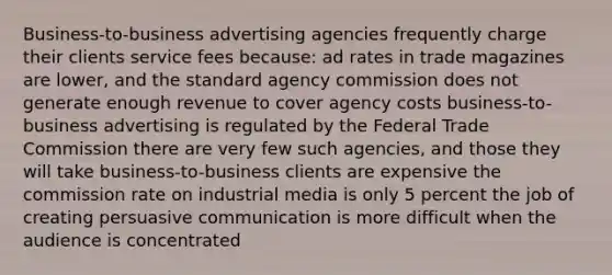 Business-to-business advertising agencies frequently charge their clients service fees because: ad rates in trade magazines are lower, and the standard agency commission does not generate enough revenue to cover agency costs business-to-business advertising is regulated by the Federal Trade Commission there are very few such agencies, and those they will take business-to-business clients are expensive the commission rate on industrial media is only 5 percent the job of creating persuasive communication is more difficult when the audience is concentrated