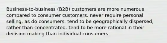 Business-to-business (B2B) customers are more numerous compared to consumer customers. never require personal selling, as do consumers. tend to be geographically dispersed, rather than concentrated. tend to be more rational in their decision making than individual consumers.