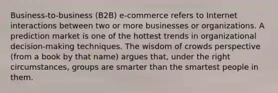 Business-to-business (B2B) e-commerce refers to Internet interactions between two or more businesses or organizations. A prediction market is one of the hottest trends in organizational decision-making techniques. The wisdom of crowds perspective (from a book by that name) argues that, under the right circumstances, groups are smarter than the smartest people in them.