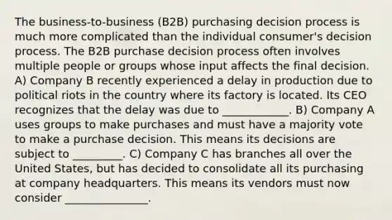 The business-to-business (B2B) purchasing decision process is much more complicated than the individual consumer's decision process. The B2B purchase decision process often involves multiple people or groups whose input affects the final decision. A) Company B recently experienced a delay in production due to political riots in the country where its factory is located. Its CEO recognizes that the delay was due to ____________. B) Company A uses groups to make purchases and must have a majority vote to make a purchase decision. This means its decisions are subject to _________. C) Company C has branches all over the United States, but has decided to consolidate all its purchasing at company headquarters. This means its vendors must now consider _______________.