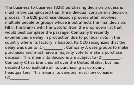 The business-to-business (B2B) purchasing decision process is much more complicated than the individual consumer's decision process. The B2B purchase decision process often involves multiple people or groups whose input affects the final decision. Fill in the blanks with the word(s) from the drop-down list that would best complete the passage. Company B recently experienced a delay in production due to political riots in the country where its factory is located. Its CEO recognizes that the delay was due to (1)__________ . Company A uses groups to make purchases and must have a majority vote to make a purchase decision. This means its decisions are subject to (2)_________ . Company C has branches all over the United States, but has decided to consolidate all its purchasing at company headquarters. This means its vendors must now consider (3)__________ .