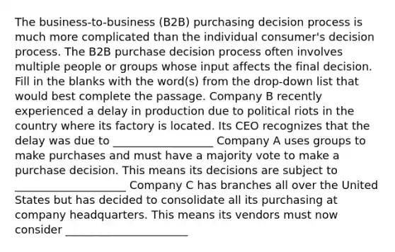 The business-to-business (B2B) purchasing decision process is much more complicated than the individual consumer's decision process. The B2B purchase decision process often involves multiple people or groups whose input affects the final decision. Fill in the blanks with the word(s) from the drop-down list that would best complete the passage. Company B recently experienced a delay in production due to political riots in the country where its factory is located. Its CEO recognizes that the delay was due to __________________ Company A uses groups to make purchases and must have a majority vote to make a purchase decision. This means its decisions are subject to ____________________ Company C has branches all over the United States but has decided to consolidate all its purchasing at company headquarters. This means its vendors must now consider ______________________