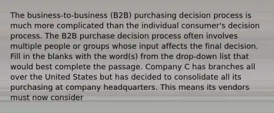 The business-to-business (B2B) purchasing decision process is much more complicated than the individual consumer's decision process. The B2B purchase decision process often involves multiple people or groups whose input affects the final decision. Fill in the blanks with the word(s) from the drop-down list that would best complete the passage. Company C has branches all over the United States but has decided to consolidate all its purchasing at company headquarters. This means its vendors must now consider