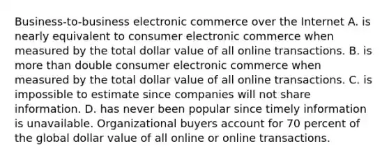 Business-to-business electronic commerce over the Internet A. is nearly equivalent to consumer electronic commerce when measured by the total dollar value of all online transactions. B. is more than double consumer electronic commerce when measured by the total dollar value of all online transactions. C. is impossible to estimate since companies will not share information. D. has never been popular since timely information is unavailable. Organizational buyers account for 70 percent of the global dollar value of all online or online transactions.