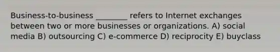 Business-to-business ________ refers to Internet exchanges between two or more businesses or organizations. A) social media B) outsourcing C) e-commerce D) reciprocity E) buyclass