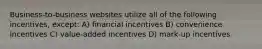 Business-to-business websites utilize all of the following incentives, except: A) financial incentives B) convenience incentives C) value-added incentives D) mark-up incentives